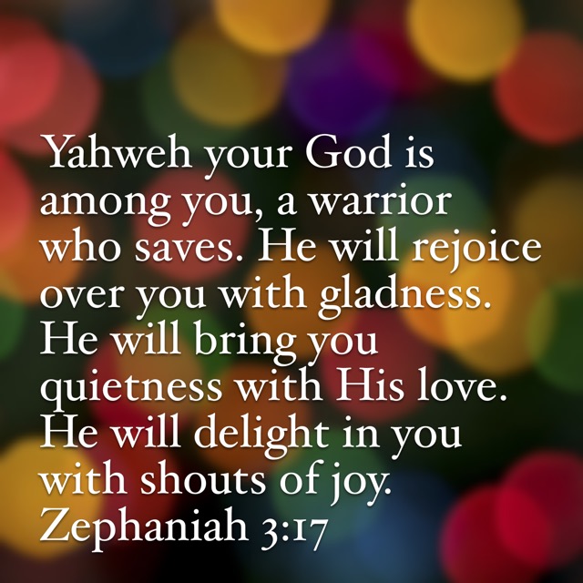 Yahweh your God is among you, a warrior who saves. He will rejoice over you with gladness. He will bring you quietness with His love. He will delight in you with shouts of joy. Zephaniah 3:17